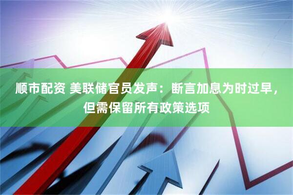 顺市配资 美联储官员发声：断言加息为时过早，但需保留所有政策选项