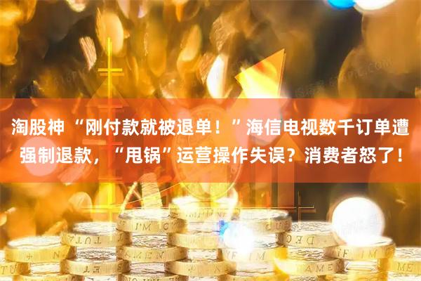 淘股神 “刚付款就被退单！”海信电视数千订单遭强制退款，“甩锅”运营操作失误？消费者怒了！