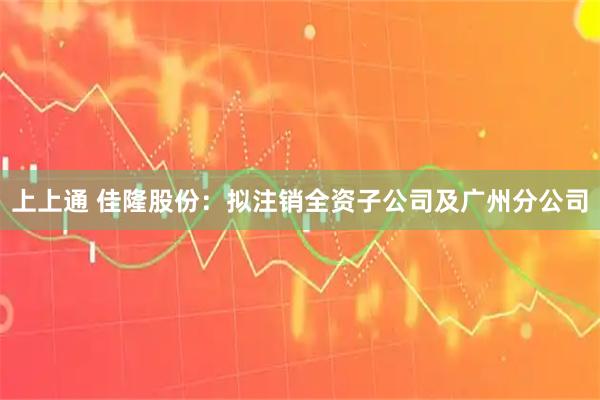 上上通 佳隆股份：拟注销全资子公司及广州分公司