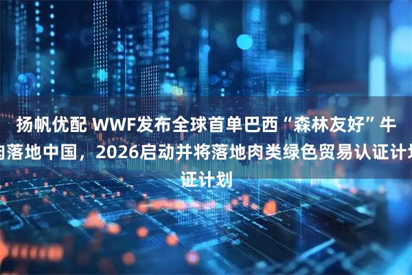 扬帆优配 WWF发布全球首单巴西“森林友好”牛肉落地中国，2026启动并将落地肉类绿色贸易认证计划