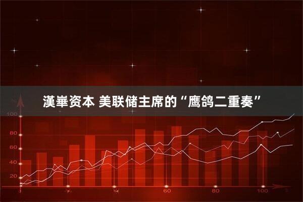 漢崋资本 美联储主席的“鹰鸽二重奏”